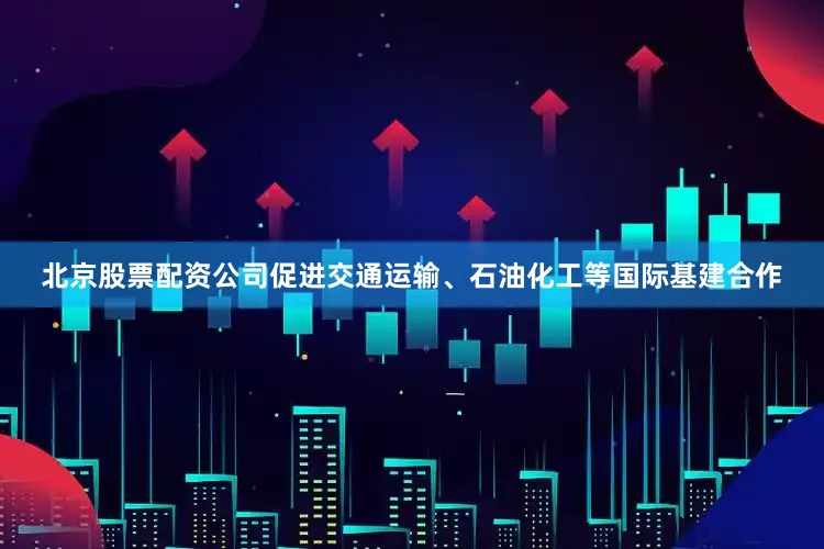 北京股票配资公司促进交通运输、石油化工等国际基建合作