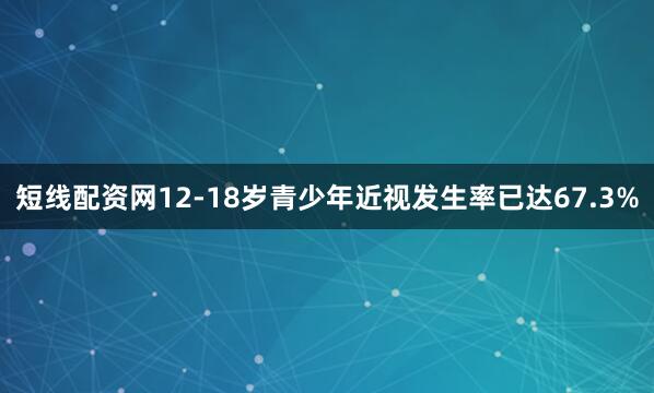 短线配资网12-18岁青少年近视发生率已达67.3%