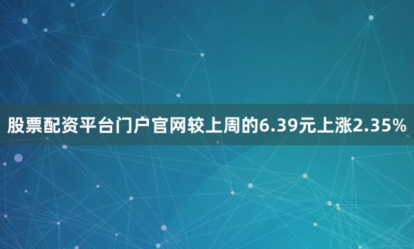 股票配资平台门户官网较上周的6.39元上涨2.35%