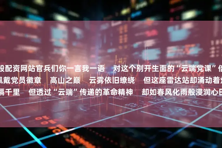 炒股配资网站官兵们你一言我一语    对这个别开生面的“云端党课”倍感兴奋       ▲ 为新入党同志佩戴党员徽章    高山之巅    云雾依旧缭绕    但这座雷达站却涌动着炽热的暖流    虽然相隔千里    但透过“云端”传递的革命精神    却如春风化雨般浸润心田    点燃了信仰的火炬    指引着他们阔步新时代强军征程       与此同时    该部还通过“主题演讲比赛”